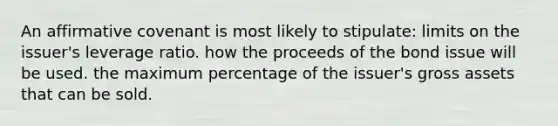 An affirmative covenant is most likely to stipulate: limits on the issuer's leverage ratio. how the proceeds of the bond issue will be used. the maximum percentage of the issuer's gross assets that can be sold.