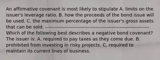 An affirmative covenant is most likely to stipulate A. limits on the issuer's leverage ratio. B. how the proceeds of the bond issue will be used. C. the maximum percentage of the issuer's gross assets that can be sold. ---------------------------------------------------------------- Which of the following best describes a negative bond covenant? The issuer is: A. required to pay taxes as they come due. B. prohibited from investing in risky projects. C. required to maintain its current lines of business.