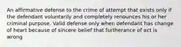 An affirmative defense to the crime of attempt that exists only if the defendant voluntarily and completely renounces his or her criminal purpose. Valid defense only when defendant has change of heart because of sincere belief that furtherance of act is wrong