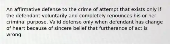 An affirmative defense to the crime of attempt that exists only if the defendant voluntarily and completely renounces his or her criminal purpose. Valid defense only when defendant has change of heart because of sincere belief that furtherance of act is wrong