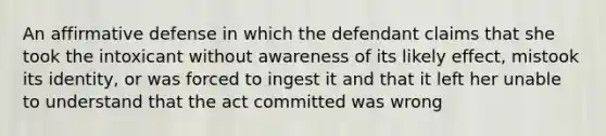 An affirmative defense in which the defendant claims that she took the intoxicant without awareness of its likely effect, mistook its identity, or was forced to ingest it and that it left her unable to understand that the act committed was wrong