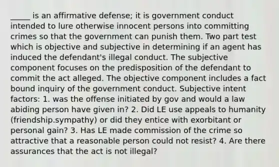 _____ is an affirmative defense; it is government conduct intended to lure otherwise innocent persons into committing crimes so that the government can punish them. Two part test which is objective and subjective in determining if an agent has induced the defendant's illegal conduct. The subjective component focuses on the predisposition of the defendant to commit the act alleged. The objective component includes a fact bound inquiry of the government conduct. Subjective intent factors: 1. was the offense initiated by gov and would a law abiding person have given in? 2. Did LE use appeals to humanity (friendship.sympathy) or did they entice with exorbitant or personal gain? 3. Has LE made commission of the crime so attractive that a reasonable person could not resist? 4. Are there assurances that the act is not illegal?