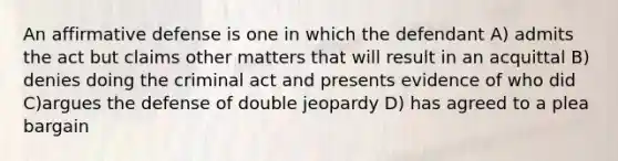 An affirmative defense is one in which the defendant A) admits the act but claims other matters that will result in an acquittal B) denies doing the criminal act and presents evidence of who did C)argues the defense of double jeopardy D) has agreed to a plea bargain