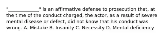 "_____________" is an affirmative defense to prosecution that, at the time of the conduct charged, the actor, as a result of severe mental disease or defect, did not know that his conduct was wrong. A. Mistake B. Insanity C. Necessity D. Mental deficiency