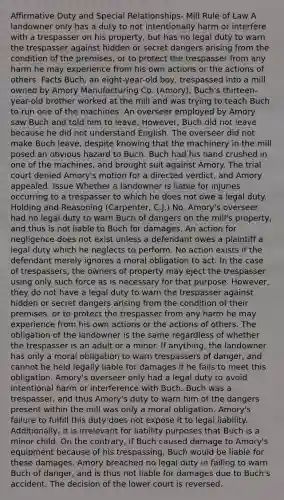 Affirmative Duty and Special Relationships- Mill Rule of Law A landowner only has a duty to not intentionally harm or interfere with a trespasser on his property, but has no legal duty to warn the trespasser against hidden or secret dangers arising from the condition of the premises, or to protect the trespasser from any harm he may experience from his own actions or the actions of others. Facts Buch, an eight-year-old boy, trespassed into a mill owned by Amory Manufacturing Co. (Amory). Buch's thirteen-year-old brother worked at the mill and was trying to teach Buch to run one of the machines. An overseer employed by Amory saw Buch and told him to leave. However, Buch did not leave because he did not understand English. The overseer did not make Buch leave, despite knowing that the machinery in the mill posed an obvious hazard to Buch. Buch had his hand crushed in one of the machines, and brought suit against Amory. The trial court denied Amory's motion for a directed verdict, and Amory appealed. Issue Whether a landowner is liable for injuries occurring to a trespasser to which he does not owe a legal duty. Holding and Reasoning (Carpenter, C.J.) No. Amory's overseer had no legal duty to warn Buch of dangers on the mill's property, and thus is not liable to Buch for damages. An action for negligence does not exist unless a defendant owes a plaintiff a legal duty which he neglects to perform. No action exists if the defendant merely ignores a moral obligation to act. In the case of trespassers, the owners of property may eject the trespasser using only such force as is necessary for that purpose. However, they do not have a legal duty to warn the trespasser against hidden or secret dangers arising from the condition of their premises, or to protect the trespasser from any harm he may experience from his own actions or the actions of others. The obligation of the landowner is the same regardless of whether the trespasser is an adult or a minor. If anything, the landowner has only a moral obligation to warn trespassers of danger, and cannot be held legally liable for damages if he fails to meet this obligation. Amory's overseer only had a legal duty to avoid intentional harm or interference with Buch. Buch was a trespasser, and thus Amory's duty to warn him of the dangers present within the mill was only a moral obligation. Amory's failure to fulfill this duty does not expose it to legal liability. Additionally, it is irrelevant for liability purposes that Buch is a minor child. On the contrary, if Buch caused damage to Amory's equipment because of his trespassing, Buch would be liable for these damages. Amory breached no legal duty in failing to warn Buch of danger, and is thus not liable for damages due to Buch's accident. The decision of the lower court is reversed.