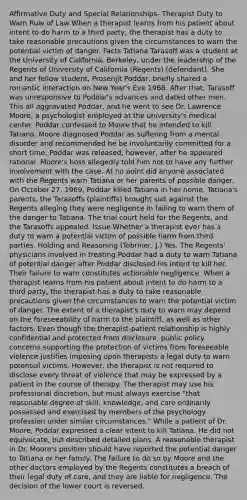 Affirmative Duty and Special Relationships- Therapist Duty to Warn Rule of Law When a therapist learns from his patient about intent to do harm to a third party, the therapist has a duty to take reasonable precautions given the circumstances to warn the potential victim of danger. Facts Tatiana Tarasoff was a student at the University of California, Berkeley, under the leadership of the Regents of University of California (Regents) (defendant). She and her fellow student, Prosenjit Poddar, briefly shared a romantic interaction on New Year's Eve 1968. After that, Tarasoff was unresponsive to Poddar's advances and dated other men. This all aggravated Poddar, and he went to see Dr. Lawrence Moore, a psychologist employed at the university's medical center. Poddar confessed to Moore that he intended to kill Tatiana. Moore diagnosed Poddar as suffering from a mental disorder and recommended he be involuntarily committed for a short time. Poddar was released, however, after he appeared rational. Moore's boss allegedly told him not to have any further involvement with the case. At no point did anyone associated with the Regents warn Tatiana or her parents of possible danger. On October 27, 1969, Poddar killed Tatiana in her home. Tatiana's parents, the Tarasoffs (plaintiffs) brought suit against the Regents alleging they were negligence in failing to warn them of the danger to Tatiana. The trial court held for the Regents, and the Tarasoffs appealed. Issue Whether a therapist ever has a duty to warn a potential victim of possible harm from third parties. Holding and Reasoning (Tobriner, J.) Yes. The Regents' physicians involved in treating Poddar had a duty to warn Tatiana of potential danger after Poddar disclosed his intent to kill her. Their failure to warn constitutes actionable negligence. When a therapist learns from his patient about intent to do harm to a third party, the therapist has a duty to take reasonable precautions given the circumstances to warn the potential victim of danger. The extent of a therapist's duty to warn may depend on the foreseeability of harm to the plaintiff, as well as other factors. Even though the therapist-patient relationship is highly confidential and protected from disclosure, public policy concerns supporting the protection of victims from foreseeable violence justifies imposing upon therapists a legal duty to warn potential victims. However, the therapist is not required to disclose every threat of violence that may be expressed by a patient in the course of therapy. The therapist may use his professional discretion, but must always exercise "that reasonable degree of skill, knowledge, and care ordinarily possessed and exercised by members of the psychology profession under similar circumstances." While a patient of Dr. Moore, Poddar expressed a clear intent to kill Tatiana. He did not equivocate, but described detailed plans. A reasonable therapist in Dr. Moore's position should have reported the potential danger to Tatiana or her family. The failure to do so by Moore and the other doctors employed by the Regents constitutes a breach of their legal duty of care, and they are liable for negligence. The decision of the lower court is reversed.