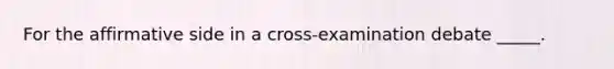 For the affirmative side in a cross-examination debate _____.