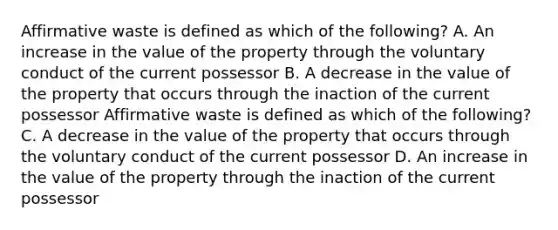 Affirmative waste is defined as which of the following? A. An increase in the value of the property through the voluntary conduct of the current possessor B. A decrease in the value of the property that occurs through the inaction of the current possessor Affirmative waste is defined as which of the following? C. A decrease in the value of the property that occurs through the voluntary conduct of the current possessor D. An increase in the value of the property through the inaction of the current possessor