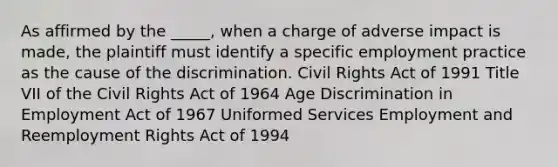 As affirmed by the _____, when a charge of adverse impact is made, the plaintiff must identify a specific employment practice as the cause of the discrimination. Civil Rights Act of 1991 Title VII of the Civil Rights Act of 1964 Age Discrimination in Employment Act of 1967 Uniformed Services Employment and Reemployment Rights Act of 1994