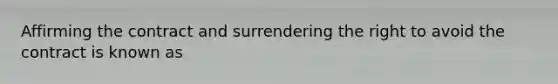 Affirming the contract and surrendering the right to avoid the contract is known as