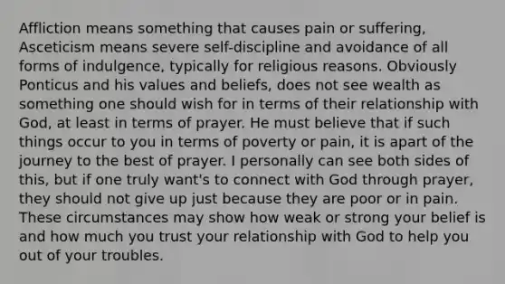 Affliction means something that causes pain or suffering, Asceticism means severe self-discipline and avoidance of all forms of indulgence, typically for religious reasons. Obviously Ponticus and his values and beliefs, does not see wealth as something one should wish for in terms of their relationship with God, at least in terms of prayer. He must believe that if such things occur to you in terms of poverty or pain, it is apart of the journey to the best of prayer. I personally can see both sides of this, but if one truly want's to connect with God through prayer, they should not give up just because they are poor or in pain. These circumstances may show how weak or strong your belief is and how much you trust your relationship with God to help you out of your troubles.