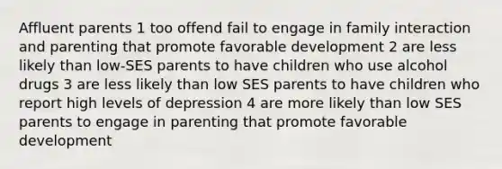 Affluent parents 1 too offend fail to engage in family interaction and parenting that promote favorable development 2 are less likely than low-SES parents to have children who use alcohol drugs 3 are less likely than low SES parents to have children who report high levels of depression 4 are more likely than low SES parents to engage in parenting that promote favorable development