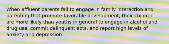 When affluent parents fail to engage in family interaction and parenting that promote favorable development, their children are more likely than youths in general to engage in alcohol and drug use, commit delinquent acts, and report high levels of anxiety and depression.