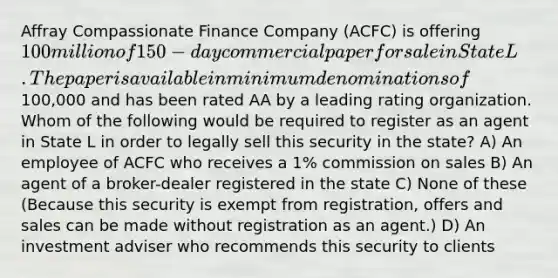 Affray Compassionate Finance Company (ACFC) is offering 100 million of 150-day commercial paper for sale in State L. The paper is available in minimum denominations of100,000 and has been rated AA by a leading rating organization. Whom of the following would be required to register as an agent in State L in order to legally sell this security in the state? A) An employee of ACFC who receives a 1% commission on sales B) An agent of a broker-dealer registered in the state C) None of these (Because this security is exempt from registration, offers and sales can be made without registration as an agent.) D) An investment adviser who recommends this security to clients