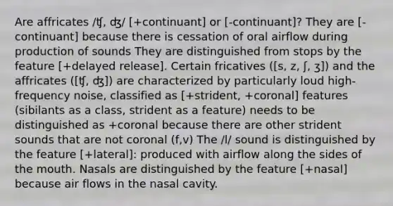 Are affricates /ʧ, ʤ/ [+continuant] or [-continuant]? They are [-continuant] because there is cessation of oral airflow during production of sounds They are distinguished from stops by the feature [+delayed release]. Certain fricatives ([s, z, ʃ, ʒ]) and the affricates ([ʧ, ʤ]) are characterized by particularly loud high- frequency noise, classified as [+strident, +coronal] features (sibilants as a class, strident as a feature) needs to be distinguished as +coronal because there are other strident sounds that are not coronal (f,v) The /l/ sound is distinguished by the feature [+lateral]: produced with airflow along the sides of the mouth. Nasals are distinguished by the feature [+nasal] because air flows in the nasal cavity.