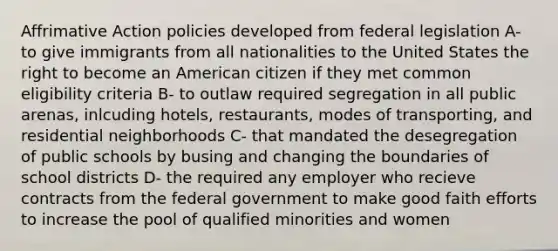 Affrimative Action policies developed from federal legislation A- to give immigrants from all nationalities to the United States the right to become an American citizen if they met common eligibility criteria B- to outlaw required segregation in all public arenas, inlcuding hotels, restaurants, modes of transporting, and residential neighborhoods C- that mandated the desegregation of public schools by busing and changing the boundaries of school districts D- the required any employer who recieve contracts from the federal government to make good faith efforts to increase the pool of qualified minorities and women