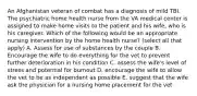 An Afghanistan veteran of combat has a diagnosis of mild TBI. The psychiatric home health nurse from the VA medical center is assigned to make home visits to the patient and his wife, who is his caregiver. Which of the following would be an appropriate nursing intervention by the home health nurse? (select all that apply) A. Assess for use of substances by the couple B. Encourage the wife to do everything for the vet to prevent further deterioration in his condition C. assess the wife's level of stress and potential for burnout D. encourage the wife to allow the vet to be as independent as possible E. suggest that the wife ask the physician for a nursing home placement for the vet