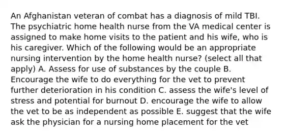 An Afghanistan veteran of combat has a diagnosis of mild TBI. The psychiatric home health nurse from the VA medical center is assigned to make home visits to the patient and his wife, who is his caregiver. Which of the following would be an appropriate nursing intervention by the home health nurse? (select all that apply) A. Assess for use of substances by the couple B. Encourage the wife to do everything for the vet to prevent further deterioration in his condition C. assess the wife's level of stress and potential for burnout D. encourage the wife to allow the vet to be as independent as possible E. suggest that the wife ask the physician for a nursing home placement for the vet