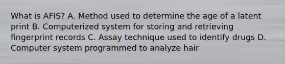 What is AFIS? A. Method used to determine the age of a latent print B. Computerized system for storing and retrieving fingerprint records C. Assay technique used to identify drugs D. Computer system programmed to analyze hair