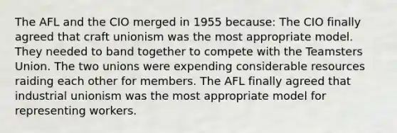 The AFL and the CIO merged in 1955 because: The CIO finally agreed that craft unionism was the most appropriate model. They needed to band together to compete with the Teamsters Union. The two unions were expending considerable resources raiding each other for members. The AFL finally agreed that industrial unionism was the most appropriate model for representing workers.