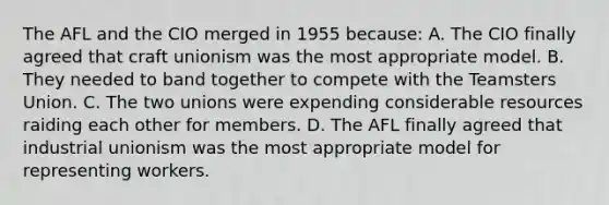 The AFL and the CIO merged in 1955 because: A. The CIO finally agreed that craft unionism was the most appropriate model. B. They needed to band together to compete with the Teamsters Union. C. The two unions were expending considerable resources raiding each other for members. D. The AFL finally agreed that industrial unionism was the most appropriate model for representing workers.