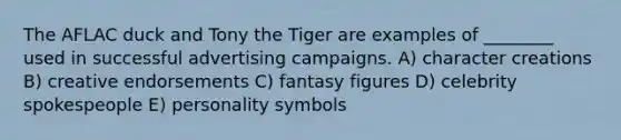 The AFLAC duck and Tony the Tiger are examples of ________ used in successful advertising campaigns. A) character creations B) creative endorsements C) fantasy figures D) celebrity spokespeople E) personality symbols