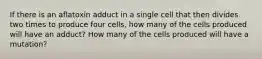 If there is an aflatoxin adduct in a single cell that then divides two times to produce four cells, how many of the cells produced will have an adduct? How many of the cells produced will have a mutation?