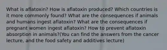 What is aflatoxin? How is aflatoxin produced? Which countries is it more commonly found? What are the consequences if animals and humans ingest aflatoxin? What are the consequences if pregnant women ingest aflatoxin? How to prevent aflatoxin absorption in animals?(You can find the answers from the cancer lecture, and the food safety and additives lecture)