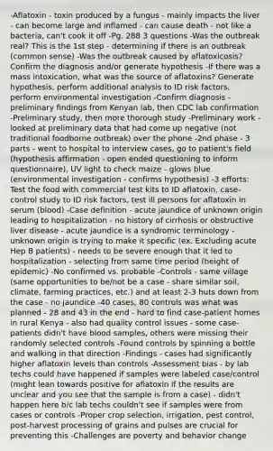 -Aflatoxin - toxin produced by a fungus - mainly impacts the liver - can become large and inflamed - can cause death - not like a bacteria, can't cook it off -Pg. 288 3 questions -Was the outbreak real? This is the 1st step - determining if there is an outbreak (common sense) -Was the outbreak caused by aflatoxicosis? Confirm the diagnosis and/or generate hypothesis -If there was a mass intoxication, what was the source of aflatoxins? Generate hypothesis, perform additional analysis to ID risk factors, perform environmental investigation -Confirm diagnosis - preliminary findings from Kenyan lab, then CDC lab confirmation -Preliminary study, then more thorough study -Preliminary work - looked at preliminary data that had come up negative (not traditional foodborne outbreak) over the phone -2nd phase - 3 parts - went to hospital to interview cases, go to patient's field (hypothesis affirmation - open ended questioning to inform questionnaire), UV light to check maize - glows blue (environmental investigation - confirms hypothesis) -3 efforts: Test the food with commercial test kits to ID aflatoxin, case-control study to ID risk factors, test ill persons for aflatoxin in serum (blood) -Case definition - acute jaundice of unknown origin leading to hospitalization - no history of cirrhosis or obstructive liver disease - acute jaundice is a syndromic terminology - unknown origin is trying to make it specific (ex. Excluding acute Hep B patients) - needs to be severe enough that it led to hospitalization - selecting from same time period (height of epidemic) -No confirmed vs. probable -Controls - same village (same opportunities to be/not be a case - share similar soil, climate, farming practices, etc.) and at least 2-3 huts down from the case - no jaundice -40 cases, 80 controls was what was planned - 28 and 43 in the end - hard to find case-patient homes in rural Kenya - also had quality control issues - some case-patients didn't have blood samples, others were missing their randomly selected controls -Found controls by spinning a bottle and walking in that direction -Findings - cases had significantly higher aflatoxin levels than controls -Assessment bias - by lab techs could have happened if samples were labeled case/control (might lean towards positive for aflatoxin if the results are unclear and you see that the sample is from a case) - didn't happen here b/c lab techs couldn't see if samples were from cases or controls -Proper crop selection, irrigation, pest control, post-harvest processing of grains and pulses are crucial for preventing this -Challenges are poverty and behavior change