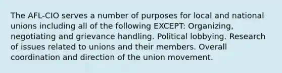 The AFL-CIO serves a number of purposes for local and national unions including all of the following EXCEPT: Organizing, negotiating and grievance handling. Political lobbying. Research of issues related to unions and their members. Overall coordination and direction of the union movement.