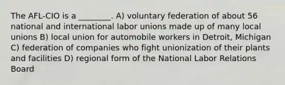 The AFL-CIO is a ________. A) voluntary federation of about 56 national and international labor unions made up of many local unions B) local union for automobile workers in Detroit, Michigan C) federation of companies who fight unionization of their plants and facilities D) regional form of the National Labor Relations Board