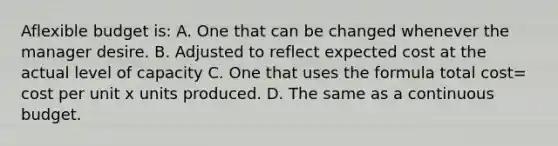 Aflexible budget is: A. One that can be changed whenever the manager desire. B. Adjusted to reflect expected cost at the actual level of capacity C. One that uses the formula total cost= cost per unit x units produced. D. The same as a continuous budget.