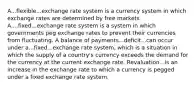 A...flexible...exchange rate system is a currency system in which exchange rates are determined by free markets. A....fixed...exchange rate system is a system in which governments peg exchange rates to prevent their currencies from fluctuating. A balance of payments...deficit...can occur under a...fixed...exchange rate​ system, which is a situation in which the supply of a​ country's currency exceeds the demand for the currency at the current exchange rate. Revaluation...is an increase in the exchange rate to which a currency is pegged under a fixed exchange rate system.