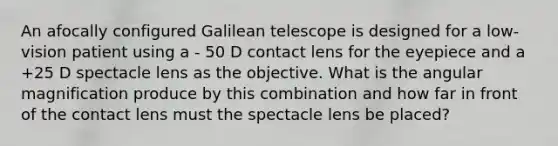 An afocally configured Galilean telescope is designed for a low-vision patient using a - 50 D contact lens for the eyepiece and a +25 D spectacle lens as the objective. What is the angular magnification produce by this combination and how far in front of the contact lens must the spectacle lens be placed?