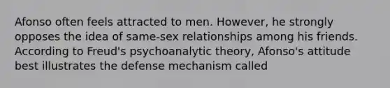 Afonso often feels attracted to men. However, he strongly opposes the idea of same-sex relationships among his friends. According to Freud's psychoanalytic theory, Afonso's attitude best illustrates the defense mechanism called