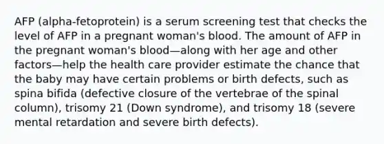 AFP (alpha-fetoprotein) is a serum screening test that checks the level of AFP in a pregnant woman's blood. The amount of AFP in the pregnant woman's blood—along with her age and other factors—help the health care provider estimate the chance that the baby may have certain problems or birth defects, such as spina bifida (defective closure of the vertebrae of the spinal column), trisomy 21 (Down syndrome), and trisomy 18 (severe mental retardation and severe birth defects).