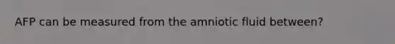 AFP can be measured from the amniotic fluid between?