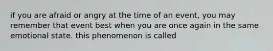 if you are afraid or angry at the time of an event, you may remember that event best when you are once again in the same emotional state. this phenomenon is called