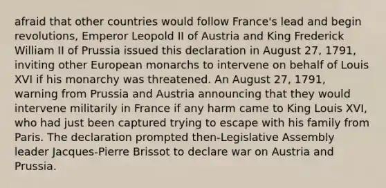 afraid that other countries would follow France's lead and begin revolutions, Emperor Leopold II of Austria and King Frederick William II of Prussia issued this declaration in August 27, 1791, inviting other European monarchs to intervene on behalf of Louis XVI if his monarchy was threatened. An August 27, 1791, warning from Prussia and Austria announcing that they would intervene militarily in France if any harm came to King Louis XVI, who had just been captured trying to escape with his family from Paris. The declaration prompted then-Legislative Assembly leader Jacques-Pierre Brissot to declare war on Austria and Prussia.