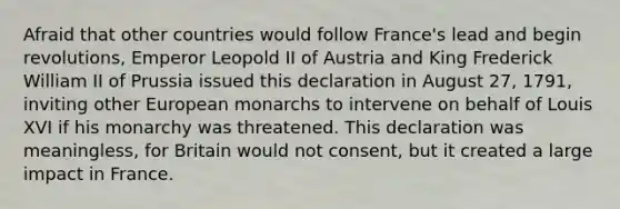 Afraid that other countries would follow France's lead and begin revolutions, Emperor Leopold II of Austria and King Frederick William II of Prussia issued this declaration in August 27, 1791, inviting other European monarchs to intervene on behalf of Louis XVI if his monarchy was threatened. This declaration was meaningless, for Britain would not consent, but it created a large impact in France.