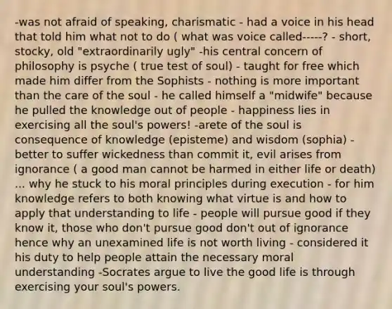 -was not afraid of speaking, charismatic - had a voice in his head that told him what not to do ( what was voice called-----? - short, stocky, old "extraordinarily ugly" -his central concern of philosophy is psyche ( true test of soul) - taught for free which made him differ from the Sophists - nothing is more important than the care of the soul - he called himself a "midwife" because he pulled the knowledge out of people - happiness lies in exercising all the soul's powers! -arete of the soul is consequence of knowledge (episteme) and wisdom (sophia) -better to suffer wickedness than commit it, evil arises from ignorance ( a good man cannot be harmed in either life or death) ... why he stuck to his moral principles during execution - for him knowledge refers to both knowing what virtue is and how to apply that understanding to life - people will pursue good if they know it, those who don't pursue good don't out of ignorance hence why an unexamined life is not worth living - considered it his duty to help people attain the necessary moral understanding -Socrates argue to live the good life is through exercising your soul's powers.