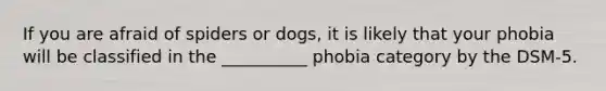 If you are afraid of spiders or dogs, it is likely that your phobia will be classified in the __________ phobia category by the DSM-5.