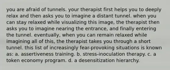 you are afraid of tunnels. your therapist first helps you to deeply relax and then asks you to imagine a distant tunnel. when you can stay relaxed while visualizing this image, the therapist then asks you to imagine nearing the entrance, and finally entering the tunnel. eventually, when you can remain relaxed while imagining all of this, the therapist takes you through a short tunnel. this list of increasingly fear-provoking situations is known as: a. assertiveness training. b. stress-inoculation therapy. c. a token economy program. d. a desensitization hierarchy.