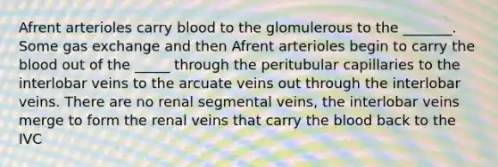 Afrent arterioles carry blood to the glomulerous to the _______. Some gas exchange and then Afrent arterioles begin to carry the blood out of the _____ through the peritubular capillaries to the interlobar veins to the arcuate veins out through the interlobar veins. There are no renal segmental veins, the interlobar veins merge to form the renal veins that carry the blood back to the IVC