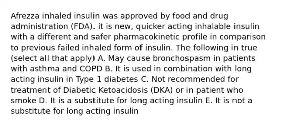 Afrezza inhaled insulin was approved by food and drug administration (FDA). it is new, quicker acting inhalable insulin with a different and safer pharmacokinetic profile in comparison to previous failed inhaled form of insulin. The following in true (select all that apply) A. May cause bronchospasm in patients with asthma and COPD B. It is used in combination with long acting insulin in Type 1 diabetes C. Not recommended for treatment of Diabetic Ketoacidosis (DKA) or in patient who smoke D. It is a substitute for long acting insulin E. It is not a substitute for long acting insulin