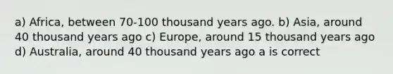 a) Africa, between 70-100 thousand years ago. b) Asia, around 40 thousand years ago c) Europe, around 15 thousand years ago d) Australia, around 40 thousand years ago a is correct