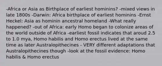 -Africa or Asia as Birthplace of earliest hominins? -mixed views in late 1800s -Darwin: Africa birthplace of earliest hominins -Ernst Heckel: Asia as hominin ancestral homeland -What really happened? -out of Africa: early Homo began to colonize areas of the world outside of Africa -earliest fossil indicates that aroud 2.5 to 1.0 mya, Homo habilis and Homo erectus lived at the same time as later Australopithecines - VERY different adaptations that Australopithecines though -look at the fossil evidence: Homo habilis & Homo erectus