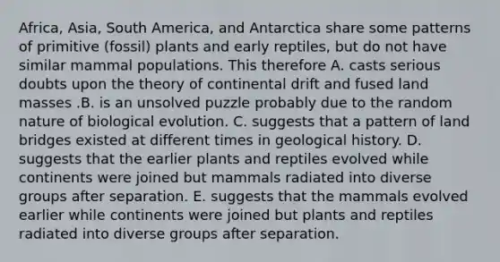 Africa, Asia, South America, and Antarctica share some patterns of primitive (fossil) plants and early reptiles, but do not have similar mammal populations. This therefore A. casts serious doubts upon the theory of continental drift and fused land masses .B. is an unsolved puzzle probably due to the random nature of biological evolution. C. suggests that a pattern of land bridges existed at different times in geological history. D. suggests that the earlier plants and reptiles evolved while continents were joined but mammals radiated into diverse groups after separation. E. suggests that the mammals evolved earlier while continents were joined but plants and reptiles radiated into diverse groups after separation.