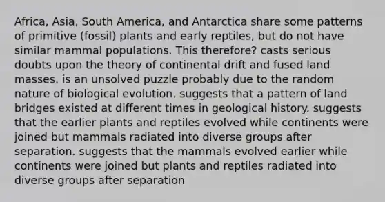 Africa, Asia, South America, and Antarctica share some patterns of primitive (fossil) plants and early reptiles, but do not have similar mammal populations. This therefore? casts serious doubts upon the theory of continental drift and fused land masses. is an unsolved puzzle probably due to the random nature of biological evolution. suggests that a pattern of land bridges existed at different times in geological history. suggests that the earlier plants and reptiles evolved while continents were joined but mammals radiated into diverse groups after separation. suggests that the mammals evolved earlier while continents were joined but plants and reptiles radiated into diverse groups after separation