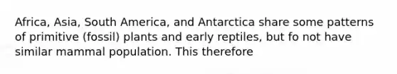 Africa, Asia, South America, and Antarctica share some patterns of primitive (fossil) plants and early reptiles, but fo not have similar mammal population. This therefore